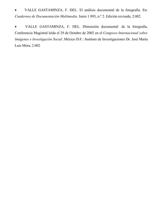 • VALLE GASTAMINZA, F. DEL. El análisis documental de la fotografía. En:
Cuadernos de Documentación Multimedia. Junio 1.993, n.º 2. Edición revisada, 2.002.
• VALLE GASTAMINZA, F. DEL. Dimensión documental de la fotografía.
Conferencia Magistral leída el 29 de Octubre de 2002 en el Congreso Internacional sobre
Imágenes e Investigación Social .México D.F.: Instituto de Investigaciones Dr. José María
Luis Mora, 2.002
 