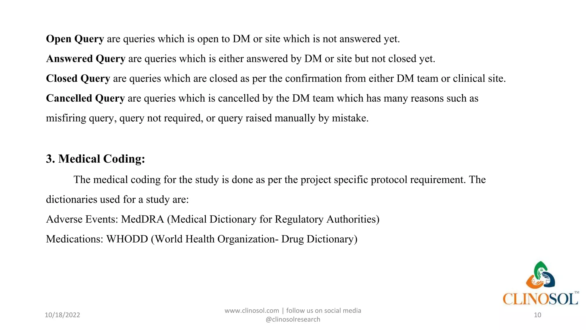 Open Query are queries which is open to DM or site which is not answered yet.
Answered Query are queries which is either answered by DM or site but not closed yet.
Closed Query are queries which are closed as per the confirmation from either DM team or clinical site.
Cancelled Query are queries which is cancelled by the DM team which has many reasons such as
misfiring query, query not required, or query raised manually by mistake.
3. Medical Coding:
The medical coding for the study is done as per the project specific protocol requirement. The
dictionaries used for a study are:
Adverse Events: MedDRA (Medical Dictionary for Regulatory Authorities)
Medications: WHODD (World Health Organization- Drug Dictionary)
10/18/2022
www.clinosol.com | follow us on social media
@clinosolresearch
10
 