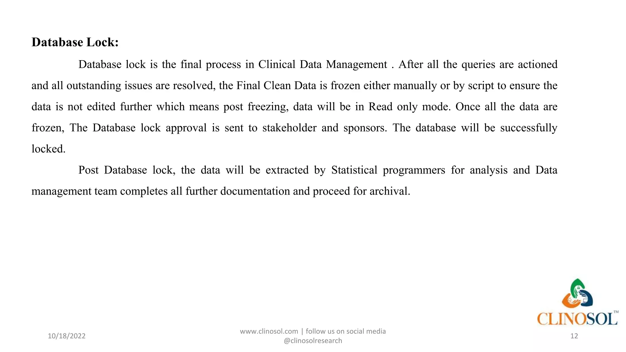 Database Lock:
Database lock is the final process in Clinical Data Management . After all the queries are actioned
and all outstanding issues are resolved, the Final Clean Data is frozen either manually or by script to ensure the
data is not edited further which means post freezing, data will be in Read only mode. Once all the data are
frozen, The Database lock approval is sent to stakeholder and sponsors. The database will be successfully
locked.
Post Database lock, the data will be extracted by Statistical programmers for analysis and Data
management team completes all further documentation and proceed for archival.
10/18/2022
www.clinosol.com | follow us on social media
@clinosolresearch
12
 