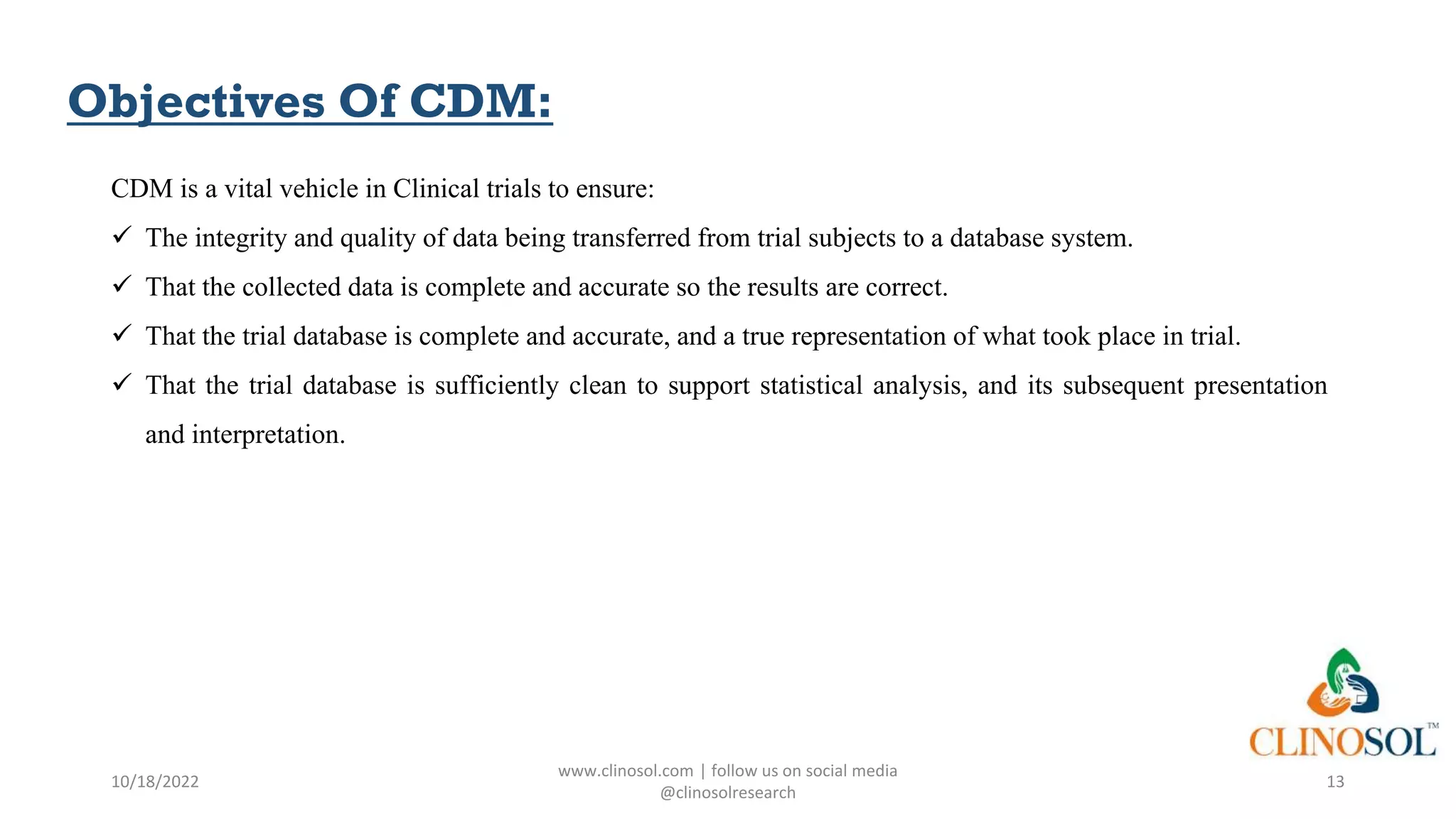 Objectives Of CDM:
CDM is a vital vehicle in Clinical trials to ensure:
 The integrity and quality of data being transferred from trial subjects to a database system.
 That the collected data is complete and accurate so the results are correct.
 That the trial database is complete and accurate, and a true representation of what took place in trial.
 That the trial database is sufficiently clean to support statistical analysis, and its subsequent presentation
and interpretation.
10/18/2022
www.clinosol.com | follow us on social media
@clinosolresearch
13
 