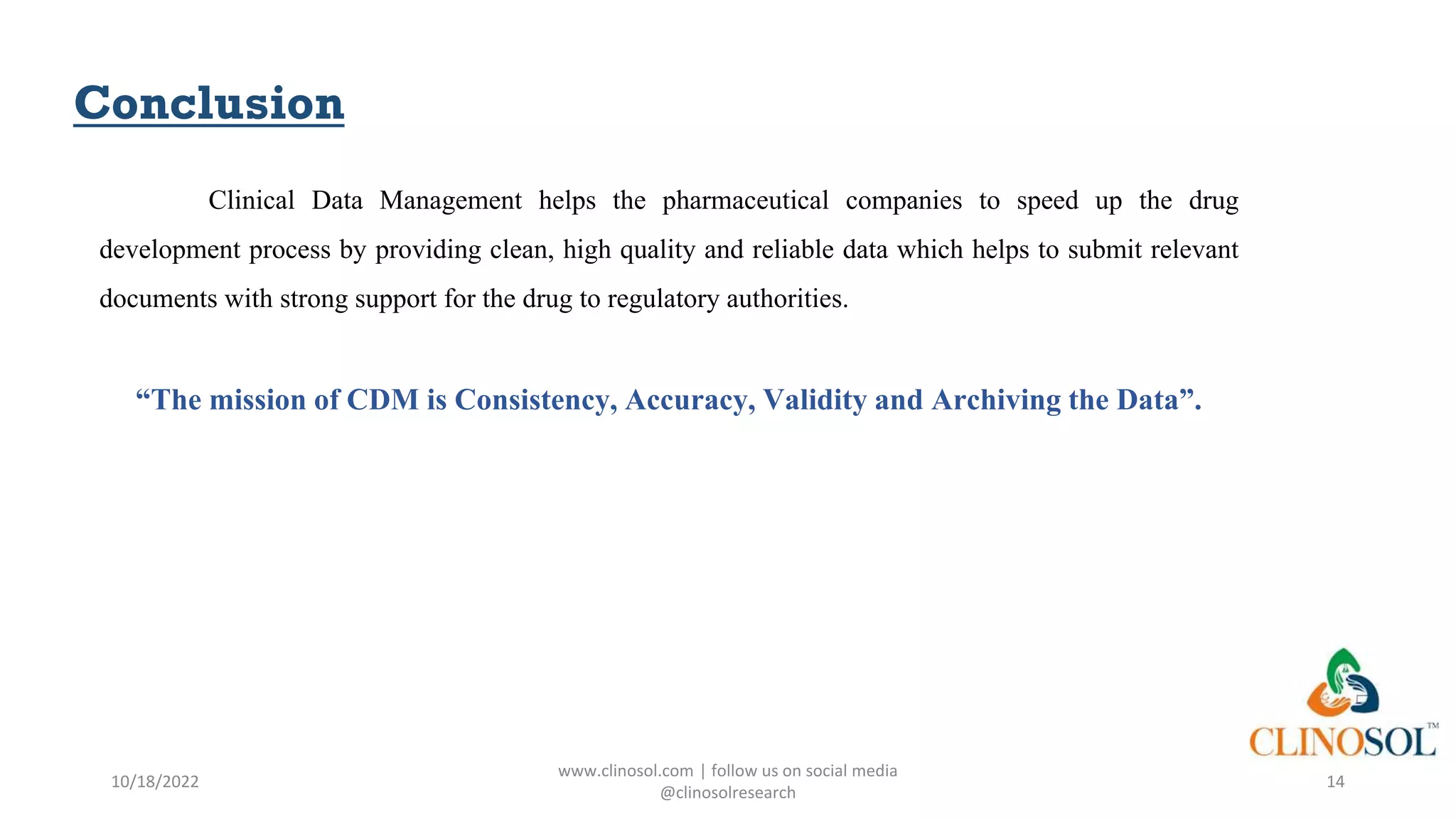 Conclusion
Clinical Data Management helps the pharmaceutical companies to speed up the drug
development process by providing clean, high quality and reliable data which helps to submit relevant
documents with strong support for the drug to regulatory authorities.
“The mission of CDM is Consistency, Accuracy, Validity and Archiving the Data”.
10/18/2022
www.clinosol.com | follow us on social media
@clinosolresearch
14
 