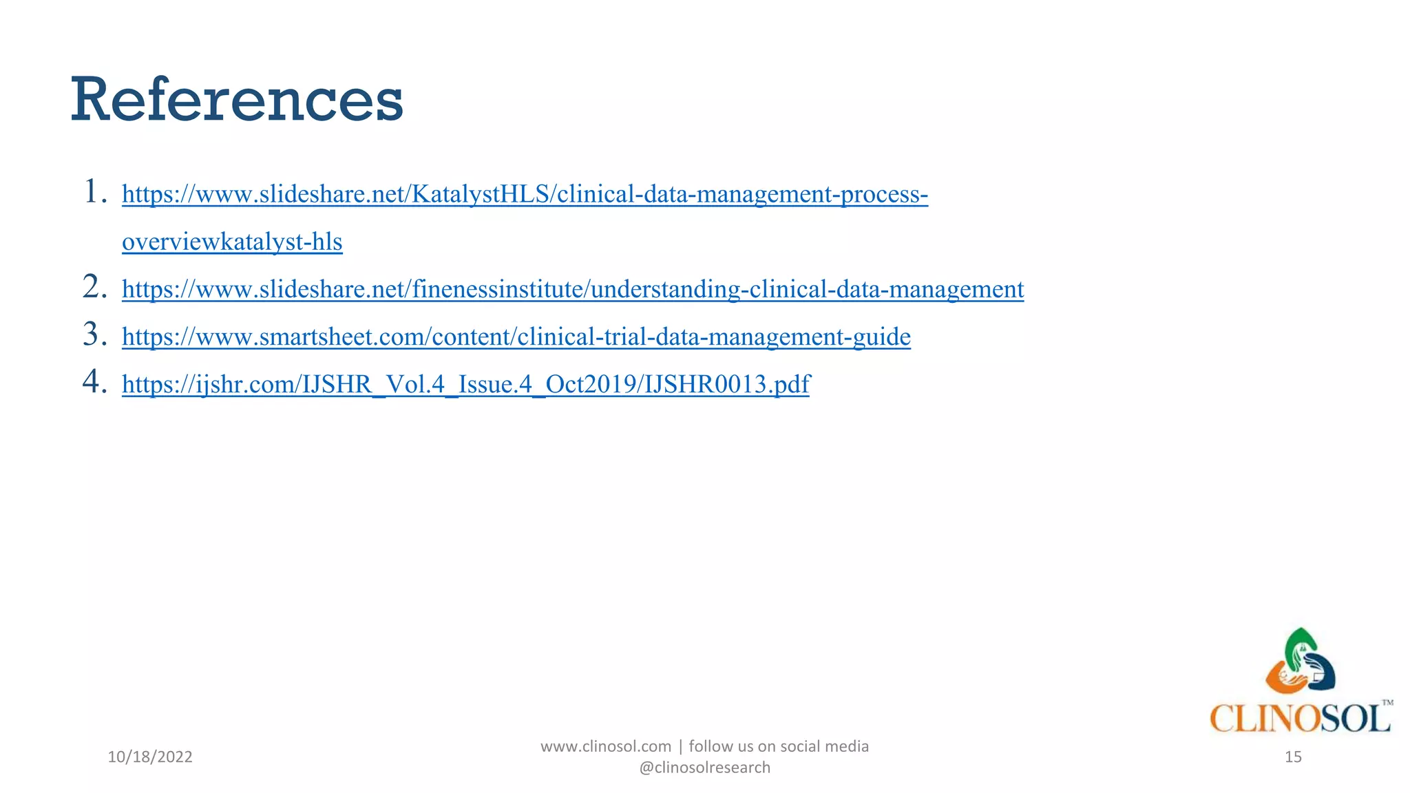 References
1. https://www.slideshare.net/KatalystHLS/clinical-data-management-process-
overviewkatalyst-hls
2. https://www.slideshare.net/finenessinstitute/understanding-clinical-data-management
3. https://www.smartsheet.com/content/clinical-trial-data-management-guide
4. https://ijshr.com/IJSHR_Vol.4_Issue.4_Oct2019/IJSHR0013.pdf
10/18/2022
www.clinosol.com | follow us on social media
@clinosolresearch
15
 
