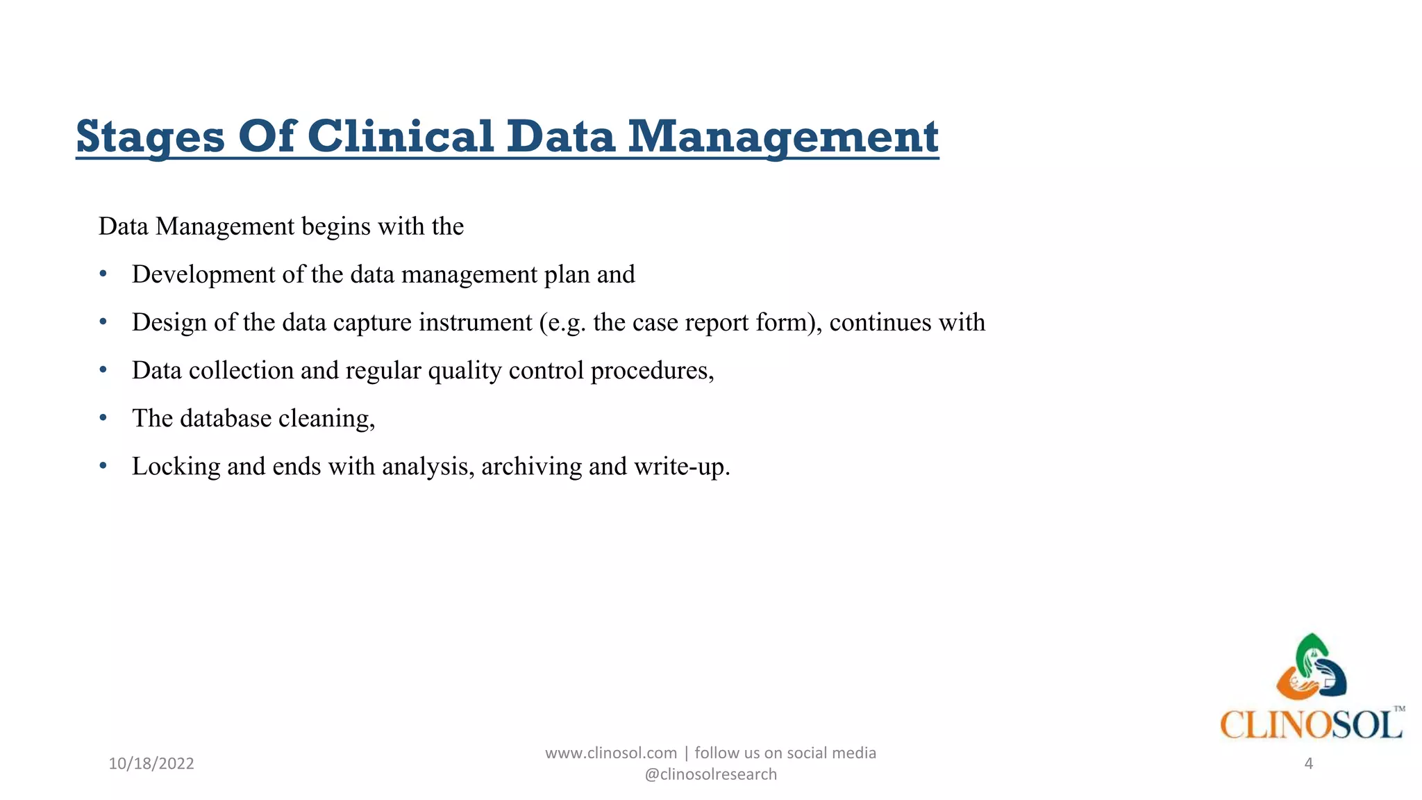 Stages Of Clinical Data Management
Data Management begins with the
• Development of the data management plan and
• Design of the data capture instrument (e.g. the case report form), continues with
• Data collection and regular quality control procedures,
• The database cleaning,
• Locking and ends with analysis, archiving and write-up.
10/18/2022
www.clinosol.com | follow us on social media
@clinosolresearch
4
 