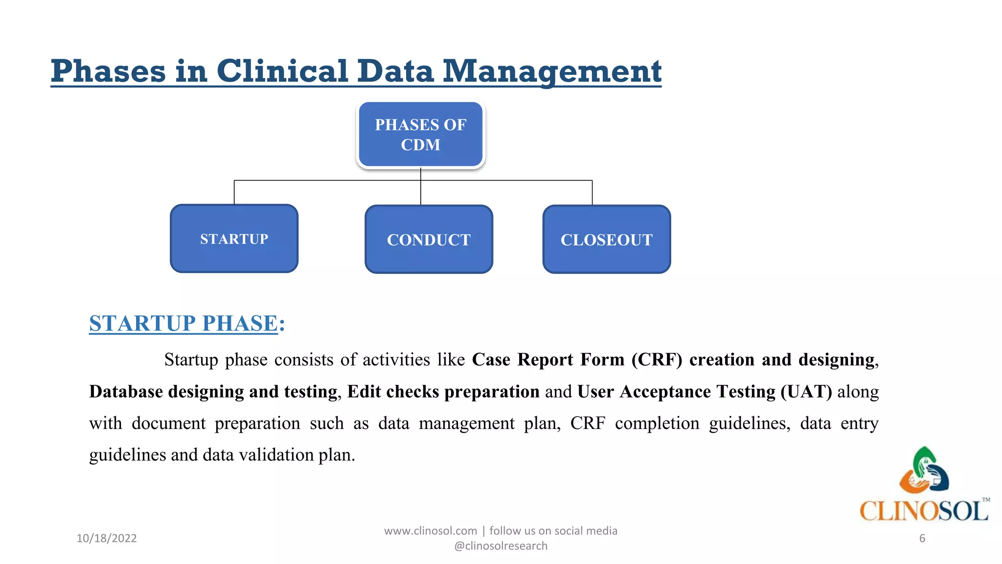 Phases in Clinical Data Management
STARTUP PHASE:
Startup phase consists of activities like Case Report Form (CRF) creation and designing,
Database designing and testing, Edit checks preparation and User Acceptance Testing (UAT) along
with document preparation such as data management plan, CRF completion guidelines, data entry
guidelines and data validation plan.
10/18/2022
www.clinosol.com | follow us on social media
@clinosolresearch
6
PHASES OF
CDM
CONDUCT CLOSEOUT
STARTUP
 