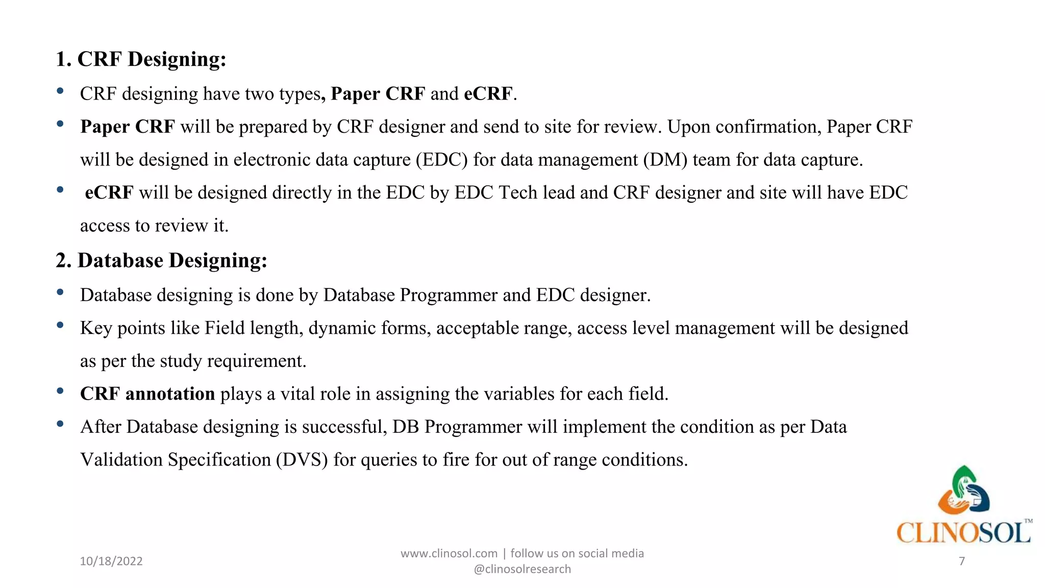 1. CRF Designing:
• CRF designing have two types, Paper CRF and eCRF.
• Paper CRF will be prepared by CRF designer and send to site for review. Upon confirmation, Paper CRF
will be designed in electronic data capture (EDC) for data management (DM) team for data capture.
• eCRF will be designed directly in the EDC by EDC Tech lead and CRF designer and site will have EDC
access to review it.
2. Database Designing:
• Database designing is done by Database Programmer and EDC designer.
• Key points like Field length, dynamic forms, acceptable range, access level management will be designed
as per the study requirement.
• CRF annotation plays a vital role in assigning the variables for each field.
• After Database designing is successful, DB Programmer will implement the condition as per Data
Validation Specification (DVS) for queries to fire for out of range conditions.
10/18/2022
www.clinosol.com | follow us on social media
@clinosolresearch
7
 