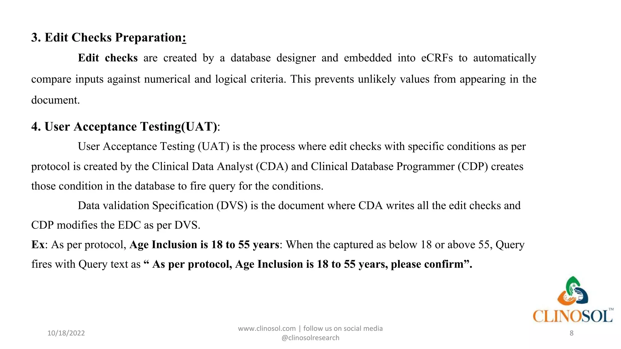 3. Edit Checks Preparation:
Edit checks are created by a database designer and embedded into eCRFs to automatically
compare inputs against numerical and logical criteria. This prevents unlikely values from appearing in the
document.
4. User Acceptance Testing(UAT):
User Acceptance Testing (UAT) is the process where edit checks with specific conditions as per
protocol is created by the Clinical Data Analyst (CDA) and Clinical Database Programmer (CDP) creates
those condition in the database to fire query for the conditions.
Data validation Specification (DVS) is the document where CDA writes all the edit checks and
CDP modifies the EDC as per DVS.
Ex: As per protocol, Age Inclusion is 18 to 55 years: When the captured as below 18 or above 55, Query
fires with Query text as “ As per protocol, Age Inclusion is 18 to 55 years, please confirm”.
10/18/2022
www.clinosol.com | follow us on social media
@clinosolresearch
8
 