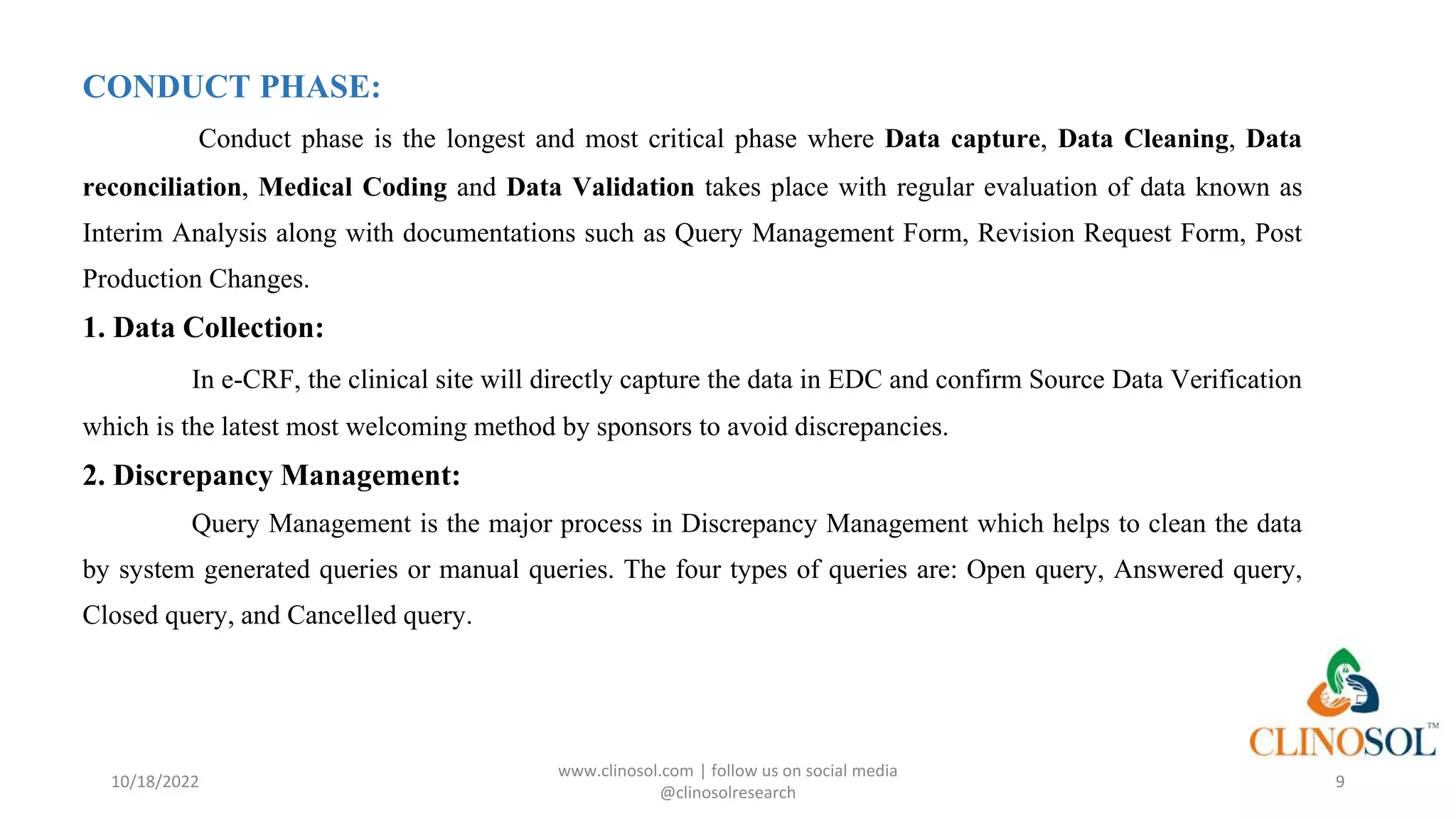 CONDUCT PHASE:
Conduct phase is the longest and most critical phase where Data capture, Data Cleaning, Data
reconciliation, Medical Coding and Data Validation takes place with regular evaluation of data known as
Interim Analysis along with documentations such as Query Management Form, Revision Request Form, Post
Production Changes.
1. Data Collection:
In e-CRF, the clinical site will directly capture the data in EDC and confirm Source Data Verification
which is the latest most welcoming method by sponsors to avoid discrepancies.
2. Discrepancy Management:
Query Management is the major process in Discrepancy Management which helps to clean the data
by system generated queries or manual queries. The four types of queries are: Open query, Answered query,
Closed query, and Cancelled query.
10/18/2022
www.clinosol.com | follow us on social media
@clinosolresearch
9
 