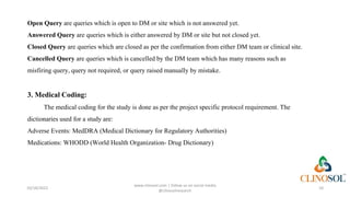 Open Query are queries which is open to DM or site which is not answered yet.
Answered Query are queries which is either answered by DM or site but not closed yet.
Closed Query are queries which are closed as per the confirmation from either DM team or clinical site.
Cancelled Query are queries which is cancelled by the DM team which has many reasons such as
misfiring query, query not required, or query raised manually by mistake.
3. Medical Coding:
The medical coding for the study is done as per the project specific protocol requirement. The
dictionaries used for a study are:
Adverse Events: MedDRA (Medical Dictionary for Regulatory Authorities)
Medications: WHODD (World Health Organization- Drug Dictionary)
10/18/2022
www.clinosol.com | follow us on social media
@clinosolresearch
10
 