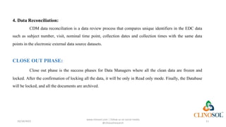 4. Data Reconciliation:
CDM data reconciliation is a data review process that compares unique identifiers in the EDC data
such as subject number, visit, nominal time point, collection dates and collection times with the same data
points in the electronic external data source datasets.
CLOSE OUT PHASE:
Close out phase is the success phases for Data Managers where all the clean data are frozen and
locked. After the confirmation of locking all the data, it will be only in Read only mode. Finally, the Database
will be locked, and all the documents are archived.
10/18/2022
www.clinosol.com | follow us on social media
@clinosolresearch
11
 