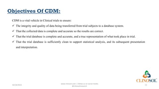 Objectives Of CDM:
CDM is a vital vehicle in Clinical trials to ensure:
 The integrity and quality of data being transferred from trial subjects to a database system.
 That the collected data is complete and accurate so the results are correct.
 That the trial database is complete and accurate, and a true representation of what took place in trial.
 That the trial database is sufficiently clean to support statistical analysis, and its subsequent presentation
and interpretation.
10/18/2022
www.clinosol.com | follow us on social media
@clinosolresearch
13
 