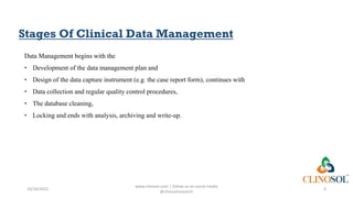 Stages Of Clinical Data Management
Data Management begins with the
• Development of the data management plan and
• Design of the data capture instrument (e.g. the case report form), continues with
• Data collection and regular quality control procedures,
• The database cleaning,
• Locking and ends with analysis, archiving and write-up.
10/18/2022
www.clinosol.com | follow us on social media
@clinosolresearch
4
 