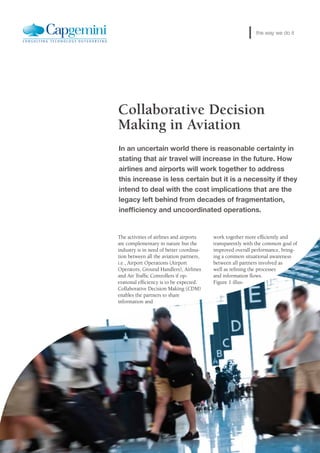 Collaborative Decision
Making in Aviation
The activities of airlines and airports
are complementary in nature but the
industry is in need of better coordina-
tion between all the aviation partners,
i.e., Airport Operations (Airport
Operators, Ground Handlers), Airlines
and Air Traffic Controllers if op-
erational efficiency is to be expected.
Collaborative Decision Making (CDM)
enables the partners to share
information and
work together more efficiently and
transparently with the common goal of
improved overall performance, bring-
ing a common situational awareness
between all partners involved as
well as refining the processes
and information flows.
Figure 1 illus-
In an uncertain world there is reasonable certainty in
stating that air travel will increase in the future. How
airlines and airports will work together to address
this increase is less certain but it is a necessity if they
intend to deal with the cost implications that are the
legacy left behind from decades of fragmentation,
inefficiency and uncoordinated operations.
the way we do it
 
