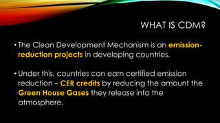 WHAT IS CDM?
• The Clean Development Mechanism is an emission-
reduction projects in developing countries.
• Under this, countries can earn certified emission
reduction – CER credits by reducing the amount the
Green House Gases they release into the
atmosphere.
 