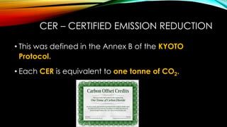 CER – CERTIFIED EMISSION REDUCTION
• This was defined in the Annex B of the KYOTO
Protocol.
• Each CER is equivalent to one tonne of CO2.
 