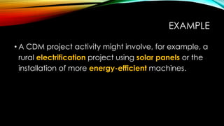 EXAMPLE
• A CDM project activity might involve, for example, a
rural electrification project using solar panels or the
installation of more energy-efficient machines.
 