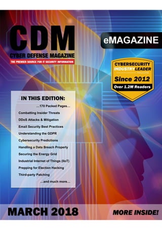 1 Cyber Defense eMagazine – March 2018 Edition
Copyright © Cyber Defense Magazine, All rights reserved worldwide
…170 Packed Pages…
Combatting Insider Threats
DDoS Attacks & Mitigation
Email Security Best Practices
Understanding the GDPR
Cybersecurity Predictions
Handling a Data Breach Properly
Securing the Energy Grid
Industrial Internet of Things (IIoT)
Prepping for Election Hacking
Third-party Patching
…and much more…
 