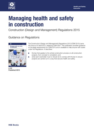 The Construction (Design and Management) Regulations 2015 (CDM 2015) came
into force on 6 April 2015, replacing CDM 2007. This publication provides guidance
on the legal requirements for CDM 2015 and is available to help anyone with duties
under the Regulations. It describes:
■
■ the law that applies to the whole construction process on all construction
projects, from concept to completion; and
■
■ what each dutyholder must or should do to comply with the law to ensure
projects are carried out in a way that secures health and safety.
Guidance on Regulations
L153
Published 2015
Health and Safety
Executive
Managing health and safety
in construction
Construction (Design and Management) Regulations 2015
HSE Books
 