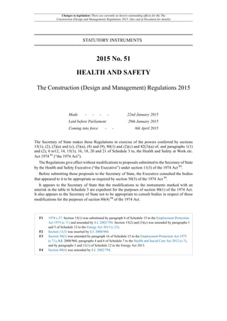 Changes to legislation: There are currently no known outstanding effects for the The
Construction (Design and Management) Regulations 2015. (See end of Document for details)
STATUTORY INSTRUMENTS
2015 No. 51
HEALTH AND SAFETY
The Construction (Design and Management) Regulations 2015
Made - - - - 22nd January 2015
Laid before Parliament 29th January 2015
Coming into force - - 6th April 2015
The Secretary of State makes these Regulations in exercise of the powers conferred by sections
15(1), (2), (3)(a) and (c), (5)(a), (8) and (9), 80(1) and (2)(c) and 82(3)(a) of, and paragraphs 1(1)
and (2), 6 to12, 14, 15(1), 16, 18, 20 and 21 of Schedule 3 to, the Health and Safety at Work etc.
Act 1974 F1
(“the 1974 Act”).
The Regulations give effect without modifications to proposals submitted to the Secretary of State
by the Health and Safety Executive (“the Executive”) under section 11(3) of the 1974 Act F2
.
Before submitting those proposals to the Secretary of State, the Executive consulted the bodies
that appeared to it to be appropriate as required by section 50(3) of the 1974 Act F3
.
It appears to the Secretary of State that the modifications to the instruments marked with an
asterisk in the table in Schedule 5 are expedient for the purposes of section 80(1) of the 1974 Act.
It also appears to the Secretary of State not to be appropriate to consult bodies in respect of those
modifications for the purposes of section 80(4) F4
of the 1974 Act.
F1 1974 c.37. Section 15(1) was substituted by paragraph 6 of Schedule 15 to the Employment Protection
Act 1975 (c.71) and amended by S.I. 2002/794. Section 15(2) and (3)(c) was amended by paragraphs 1
and 5 of Schedule 12 to the Energy Act 2013 (c.32).
F2 Section 11(3) was inserted by S.I. 2008/960.
F3 Section 50(3) was amended by paragraph 16 of Schedule 15 to the Employment Protection Act 1975
(c.71), S.I. 2008/960, paragraphs 4 and 6 of Schedule 7 to the Health and Social Care Act 2012 (c.7),
and by paragraphs 1 and 11(1) of Schedule 12 to the Energy Act 2013.
F4 Section 80(4) was amended by S.I. 2002/794.
 