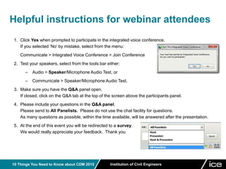 Institution of Civil Engineers10 Things You Need to Know about CDM 2015
Helpful instructions for webinar attendees
1. Click Yes when prompted to participate in the integrated voice conference.
If you selected ‘No’ by mistake, select from the menu:
Communicate > Integrated Voice Conference > Join Conference
2. Test your speakers, select from the tools bar either:
– Audio > Speaker/Microphone Audio Test, or
– Communicate > Speaker/Microphone Audio Test.
3. Make sure you have the Q&A panel open.
If closed, click on the Q&A tab at the top of the screen above the participants panel.
4. Please include your questions in the Q&A panel.
Please send to All Panelists. Please do not use the chat facility for questions.
As many questions as possible, within the time available, will be answered after the presentation.
5. At the end of this event you will be redirected to a survey.
We would really appreciate your feedback. Thank you
 