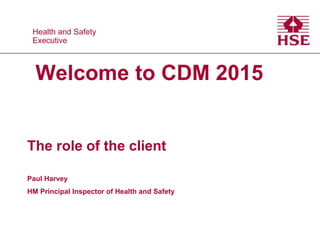 Health and Safety
Executive
Health and Safety
Executive
Welcome to CDM 2015
The role of the client
Paul Harvey
HM Principal Inspector of Health and Safety
 