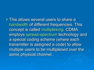 This allows several users to share a  bandwidth  of different frequencies. This concept is called  multiplexing . CDMA employs  spread-spectrum  technology and a special coding scheme (where each transmitter is assigned a code) to allow multiple users to be multiplexed over the same physical channel.  