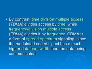 By contrast,  time division multiple access  ( TDMA ) divides access by  time , while  frequency-division multiple access  ( FDMA ) divides it by  frequency . CDMA is a form of  spread-spectrum  signaling, since the modulated coded signal has a much higher  data bandwidth  than the data being communicated. 