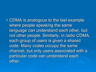 CDMA is analogous to the last example where people speaking the same language can understand each other, but not other people. Similarly, in radio CDMA, each group of users is given a shared code. Many codes occupy the same channel, but only users associated with a particular code can understand each other. 