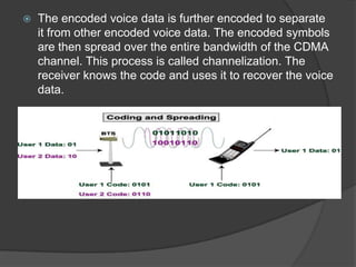    The encoded voice data is further encoded to separate
    it from other encoded voice data. The encoded symbols
    are then spread over the entire bandwidth of the CDMA
    channel. This process is called channelization. The
    receiver knows the code and uses it to recover the voice
    data.
 