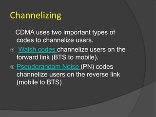 Channelizing
 CDMA uses two important types of
  codes to channelize users.
 Walsh codes channelize users on the
  forward link (BTS to mobile).
 Pseudorandom Noise (PN) codes
  channelize users on the reverse link
  (mobile to BTS)
 