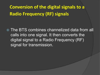 Conversion of the digital signals to a
    Radio Frequency (RF) signals


   The BTS combines channelized data from all
    calls into one signal. It then converts the
    digital signal to a Radio Frequency (RF)
    signal for transmission.
 
