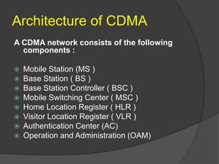 Architecture of CDMA
A CDMA network consists of the following
  components :

   Mobile Station (MS )
   Base Station ( BS )
   Base Station Controller ( BSC )
   Mobile Switching Center ( MSC )
   Home Location Register ( HLR )
   Visitor Location Register ( VLR )
   Authentication Center (AC)
   Operation and Administration (OAM)
 
