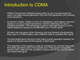 Introduction to CDMA
   CDMA (Code-Division Multiple Access) refers to any of several protocols
    used in so-called second-generation (2G) and third-generation (3G) wireless
    communications.

   As the term implies, CDMA is a form of multiplexing, which allows numerous
    signals to occupy a single transmission channel, optimizing the use of
    available bandwidth. The technology is used in ultra-high-frequency (UHF)
    cellular telephone systems in the 800-MHz and 1.9-GHz bands.

   All users can use same carrier frequency and may transmit simultaneously.
    Each user in a CDMA system uses a different code to modulate their signal.

   The best performance will occur when there is good separation between the
    signal of a desired user and the signals of other users.

   The separation of the signals is made by correlating the received signal with
    the locally generated code of the desired user. If the signal matches the
    desired user's code then the correlation function will be high and the system
    can extract that signal.
 
