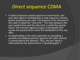 Direct sequence CDMA
   In Direct Sequence spread spectrum transmission, the
    user data signal is multiplied by a code sequence. Mostly,
    binary sequences are used. The duration of an element in
    the code is called the "chip time". The ratio between the
    user symbol time and the chip time is called the spread
    factor. The transmit signal occupies a bandwidth that
    equals the spread factor times the bandwidth of the user
    data.
   As despreading is the same operation as spreading a
    possible narrowband jammer signal in the radio channel
    is spread before the detector. Thus, the jam signal is
    attenuated by the spread factor ("spreading gain").
 