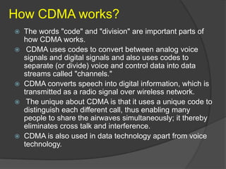 How CDMA works?
 The words "code" and "division" are important parts of
  how CDMA works.
 CDMA uses codes to convert between analog voice
  signals and digital signals and also uses codes to
  separate (or divide) voice and control data into data
  streams called "channels."
 CDMA converts speech into digital information, which is
  transmitted as a radio signal over wireless network.
 The unique about CDMA is that it uses a unique code to
  distinguish each different call, thus enabling many
  people to share the airwaves simultaneously; it thereby
  eliminates cross talk and interference.
 CDMA is also used in data technology apart from voice
  technology.
 