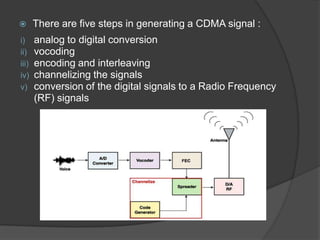       There are five steps in generating a CDMA signal :
i)     analog to digital conversion
ii)    vocoding
iii)   encoding and interleaving
iv)    channelizing the signals
v)     conversion of the digital signals to a Radio Frequency
       (RF) signals
 