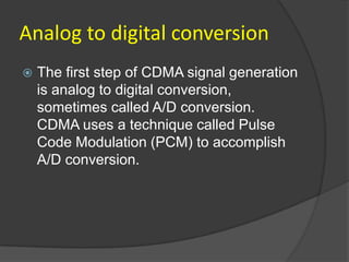 Analog to digital conversion
   The first step of CDMA signal generation
    is analog to digital conversion,
    sometimes called A/D conversion.
    CDMA uses a technique called Pulse
    Code Modulation (PCM) to accomplish
    A/D conversion.
 