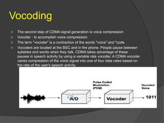 Vocoding
   The second step of CDMA signal generation is voice compression
   Vocoder : to accomplish voice compression.
   The term "vocoder" is a contraction of the words "voice" and "code.
   Vocoders are located at the BSC and in the phone. People pause between
    syllables and words when they talk. CDMA takes advantage of these
    pauses in speech activity by using a variable rate vocoder. A CDMA vocoder
    varies compression of the voice signal into one of four data rates based on
    the rate of the user's speech activity.
 
