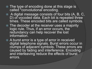  The type of encoding done at this stage is
  called "convolutional encoding.
 A digital message consists of four bits (A, B, C,
  D) of vocoded data. Each bit is repeated three
  times. These encoded bits are called symbols.
 The decoder at the receiver uses a majority
  logic rule. Thus, if an error occurs, the
  redundancy can help recover the lost
  information.
 A burst error is a type of error in received
  digital telephone signals. Burst errors occur in
  clumps of adjacent symbols. These errors are
  caused by fading and interference. Encoding
  and interleaving reduce the effects of burst
  errors.
 