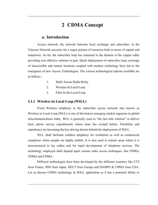 2 CDMA Concept

           a. Introduction
       Access network, the network between local exchange and subscriber, in the
Telecom Network accounts for a major portion of resources both in terms of capital and
manpower. So far, the subscriber loop has remained in the domain of the copper cable
providing cost effective solution in past. Quick deployment of subscriber loop, coverage
of inaccessible and remote locations coupled with modern technology have led to the
emergence of new Access Technologies. The various technological options available are
as follows :
               1.     Multi Access Radio Relay
               2.     Wireless In Local Loop
               3.     Fibre In the Local Loop

2.1.1 Wireless In Local Loop (WILL)
       Fixed Wireless telephony in the subscriber access network also known as
Wireless in Local Loop (WLL) is one of the hottest emerging market segments in global
telecommunications today. WLL is generally used as “the last mile solution” to deliver
basic phone service expeditiously where none has existed before. Flexibility and
expediency are becoming the key driving factors behind the deployment of WILL.
       WLL shall facilitate cordless telephony for residential as well as commercial
complexes where people are highly mobile. It is also used in remote areas where it is
uneconomical to lay cables and for rapid development of telephone services. The
technology employed shall depend upon various radio access techniques, like FDMA,
TDMA and CDMA.
       Different technologies have been developed by the different countries like CT2
from France, PHS from Japan, DECT from Europe and DAMPS & CDMA from USA.
Let us discuss CDMA technology in WILL application as it has a potential ability to
 