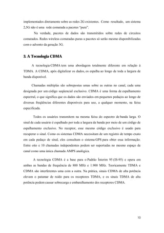 10
implementados diretamente sobre as redes 2G existentes. Como resultado, um sistema
2,5G não é uma rede comutada a pacotes “pura”.
Na verdade, pacotes de dados são transmitidos sobre redes de circuitos
comutados. Redes wireless comutadas puras a pacotes só serão mesmo disponibilizadas
com o advento da geração 3G.
3. A Tecnologia CDMA
A tecnologia CDMA tem uma abordagem totalmente diferente em relação à
TDMA. A CDMA, após digitalizar os dados, os espalha ao longo de toda a largura de
banda disponível.
Chamadas múltiplas são sobrepostas umas sobre as outras no canal, cada uma
designada por um código seqüencial exclusivo. CDMA é uma forma de espalhamento
espectral, o que significa que os dados são enviados em pequenos pedaços ao longo de
diversas freqüências diferentes disponíveis para uso, a qualquer momento, na faixa
especificada.
Todos os usuários transmitem na mesma faixa do espectro de banda larga. O
sinal de cada usuário é espalhado por toda a largura da banda por meio de um código de
espalhamento exclusivo. No receptor, esse mesmo código exclusivo é usado para
recuperar o sinal. Como os sistemas CDMA necessitam de um registro de tempo exato
em cada pedaço de sinal, eles consultam o sistema GPS para obter essa informação.
Entre oito e 10 chamadas independentes podem ser suportadas no mesmo espaço de
canal como uma única chamada AMPS analógica.
A tecnologia CDMA é a base para o Padrão Ínterim 95 (IS-95) e opera em
ambas as bandas de frequência de 800 MHz e 1.900 MHz. Teoricamente TDMA e
CDMA são interferentes uma com a outra. Na prática, sinais CDMA de alta potência
elevam o patamar de ruído para os receptores TDMA, e os sinais TDMA de alta
potência podem causar sobrecarga e embaralhamento dos receptores CDMA.
 