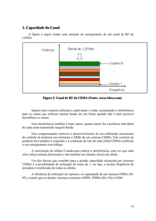 13
5. Capacidade do Canal
A figura a seguir traduz uma situação de carregamento de um canal de RF do
CDMA.
Figura 3: Canal de RF do CDMA (Fonte: www.teleco.com)
Quanto mais usuários utilizam o canal maior o ruído, aumentando a interferência
para os canais que utilizam mesma banda até um limiar quando não é mais possível
decodificar os canais.
Esta interferência também é tanto maior, quanto maior for a potência individual
de cada canal transmitido naquela banda.
Este comportamento motivou o desenvolvimento de um sofisticado mecanismo
de controle de potência nos terminais e ERBs de um sistema CDMA. Este controle de
potência leva também à expansão e à contração do raio de uma célula CDMA conforme
o seu carregamento com tráfego.
A setorização de células é usada para reduzir a interferência, uma vez que cada
setor utiliza antenas direcionais e não interfere nos demais setores da célula.
Um dos fatores que contribui para a grande capacidade alcançada por sistemas
CDMA é a possibilidade de utilização de reuso de 1, ou seja, a mesma frequência de
portadora é reutilizada em todas as células.
A eficiência de utilização do espectro, ou capacidade de um sistema CDMA (IS-
95), é maior que os demais sistemas existentes AMPS, TDMA (IS-136) e GSM.
 