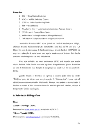 16
Protocolos:
Ø BSC => Base Station Controler;
Ø MSC => Mobile Switching Center ;
Ø PDSN => Packet Data Serving Node;
Ø BTS => Base Station;
Ø AAA Server (3A) => Autorization Autentication Account Server ;
Ø DNS Server => Domain Name Server ;
Ø SNMP Server => Simple Network Menager Protocol ;
Ø DHCP Server => Dynamic Host Configuration Protocol.
Um usuário de dados HSPD ativo, possui um canal de sinalização e tráfego,
chamado de canal fundamental (FCH) trabalhando a uma taxa de 9,6 kbps (ou 14,4
kbps). No caso da necessidade de banda adicional, o próprio handset CDMA2000 irá
negociar a alocação de mais banda para aquela sessão naquele instante. Esta banda
adicional solicitada poderá (ou não) ser atribuída.
Caso seja atribuída, um canal suplementar (SCH) será alocado para aquela
sessão. Existem vários fatores usados no algoritmo de agendamento quando da escolha
da taxa de transmissão e da duração da designação do canal SCH no link direto (F-
SCH).
Quando finaliza o download ou upload, o usuário pode entrar no modo
‘Thinking‘ antes de iniciar uma nova transação. O ‘thinking-time’ é uma variável
aleatória com uma determinada distribuição. Durante este período, o temporizador é
iniciado e o canal FCH e outros recursos são mantidos para este terminal, até que o
temporizador termine a contagem.
9. Referências Bibliográficas
Sites:
Anatel – Tecnologia CDMA.
Disponível em: www.anatel.gov.br ; acesso em: 08/06/2012.
Teleco – Tutorial CDMA.
Disponível em: www.teleco.com.br ; acesso em: 08/06/2012.
 