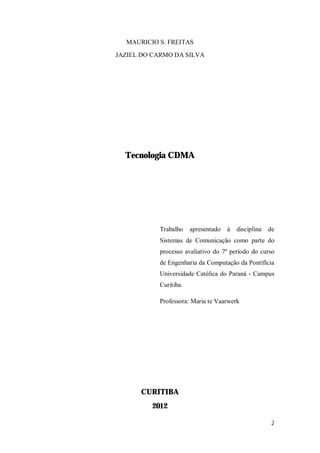 2
MAURICIO S. FREITAS
JAZIEL DO CARMO DA SILVA
Tecnologia CDMA
Trabalho apresentado à disciplina de
Sistemas de Comunicação como parte do
processo avaliativo do 7º período do curso
de Engenharia da Computação da Pontifícia
Universidade Católica do Paraná - Campus
Curitiba.
Professora: Maria te Vaarwerk
CURITIBA
2012
 