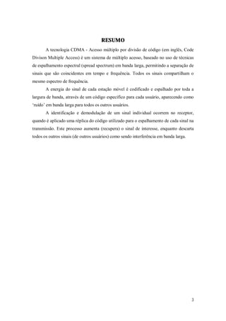 3
RESUMO
A tecnologia CDMA - Acesso múltiplo por divisão de código (em inglês, Code
Divison Multiple Access) é um sistema de múltiplo acesso, baseado no uso de técnicas
de espalhamento espectral (spread spectrum) em banda larga, permitindo a separação de
sinais que são coincidentes em tempo e frequência. Todos os sinais compartilham o
mesmo espectro de frequência.
A energia do sinal de cada estação móvel é codificado e espalhado por toda a
largura de banda, através de um código específico para cada usuário, aparecendo como
‘ruído’ em banda larga para todos os outros usuários.
A identificação e demodulação de um sinal individual ocorrem no receptor,
quando é aplicado uma réplica do código utilizado para o espalhamento de cada sinal na
transmissão. Este processo aumenta (recupera) o sinal de interesse, enquanto descarta
todos os outros sinais (de outros usuários) como sendo interferência em banda larga.
 