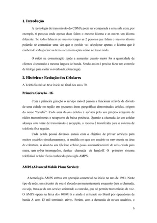 6
1. Introdução
A tecnologia de transmissão do CDMA pode ser comparada a uma sala com, por
exemplo, 6 pessoas onde apenas duas falam o mesmo idioma e as outras um idioma
diferente. Se todas falarem ao mesmo tempo as 2 pessoas que falam o mesmo idioma
poderão se comunicar uma vez que o ouvido vai selecionar apenas o idioma que é
conhecido e desprezar as demais comunicações como se fosse ruído.
O ruído na comunicação tende a aumentar quanto maior for a quantidade de
clientes disputando a mesma largura de banda. Sendo assim é preciso fazer um controle
de tráfego para evitar o overload (sobrecarga).
2. Histórico e Evolução dos Celulares
A Telefonia móvel teve inicio no final dos anos 70.
Primeira Geração - 1G
Com a primeira geração o serviço móvel passou a funcionar através da divisão
de uma cidade ou região em pequenas áreas geográficas denominadas células, origem
do nome “celular”. Cada uma dessas células é servida pelo seu próprio conjunto de
rádios transmissores e receptores de baixa potência. Quando a chamada de um celular
alcança uma torre de transmissão e recepção, a mesma é transferida para o sistema de
telefonia fixa regular.
Cada célula possui diversos canais com o objetivo de prover serviços para
muitos usuários simultaneamente. À medida em que um usuário se movimenta na área
de cobertura, o sinal do seu telefone celular passa automaticamente de uma célula para
outra, sem sofrer interrupções, técnica chamada de handoff. O primeiro sistema
telefônico celular ficou conhecido pela sigla AMPS.
AMPS (Advanced Mobile Phone Service):
A tecnologia AMPS entrou em operação comercial no início no ano de 1983. Neste
tipo de rede, um circuito de voz é alocado permanentemente enquanto dura a chamada,
ou seja, trata-se de um serviço orientado a conexão, que só permite transmissão de voz.
O AMPS opera na faixa dos 800MHz e ainda é utilizado no Brasil por operadoras de
banda A com 13 mil terminais ativos. Porém, com a demanda de novos usuários, o
 