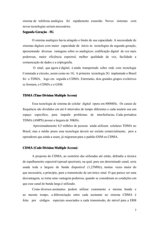 7
sistema de telefonia analógica foi rapidamente exaurido. Novos sistemas com
novas tecnologias seriam necessários.
Segunda Geração - 2G
O sistema analógico havia atingido o limite de sua capacidade. A necessidade de
sistemas digitais com maior capacidade dá início às tecnologias da segunda geração,
apresentando diversas vantagens sobre os analógicos: codificação digital de voz mais
poderosas, maior eficiência espectral, melhor qualidade de voz, facilidade a
comunicação de dados e a criptografia.
O sinal, que agora é digital, é ainda transportado sobre rede com tecnologia
Comutada a circuito, assim como no 1G. A primeira tecnologia 2G implantada o Brasil
foi a TDMA, logo em seguida a CDMA. Entretanto, dois grandes grupos evolutivos
se formam, o CDMA e o GSM.
TDMA (Time Division Multiple Access)
Essa tecnologia de sistema de celular digital opera em 800MHz. Os canais de
frequência são divididos em até 6 intervalos de tempo diferentes e cada usuário usa um
espaço específico, para impedir problemas de interferências. Cada portadora
TDMA (AMPS) possui a largura de 30KHz.
Aproximadamente 4,5 milhões de pessoas ainda utilizam celulares TDMA no
Brasil, mas a médio prazo essa tecnologia deverá ser extinta comercialmente, pois a
operadoras que ainda a usam, já migraram para o padrão GSM ou CDMA.
CDMA (Code Division Multiple Access):
A proposta do CDMA, ao contrário das utilizadas até então, defendia a técnica
de espalhamento espectral (spread spectrum), na qual, para um determinado canal, seria
usada toda a largura de banda disponível (1,23MHz), muitas vezes maior do
que necessária, a princípio, para a transmissão de um único sinal. O que parece ser uma
desvantagem, se torna uma vantagem poderosa, quando se consideram as condições em
que esse canal de banda larga é utilizado.
Como diversos assinantes podem utilizar exatamente a mesma banda e
ao mesmo tempo, a diferenciação entre cada assinante no sistema CDMA é
feita por códigos especiais associados a cada transmissão, do móvel para a ERB
 