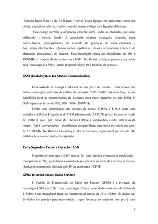 8
(Estação Rádio Base) e da ERB para o móvel. Cada ligação em andamento porta um
código específico, não ocorrendo o uso do mesmo código para ligações diferentes.
Esse código permite a separação eficiente entre todas as chamadas que estão
utilizando a mesma banda. A capacidade máxima alcançada depende, entre
outros fatores, principalmente do controle de potência de cada chamada e
dos sinais interferentes. Quanto menor a potência, maior é a capacidade (número de
chamadas simultâneas) do sistema. Essa tecnologia opera nas freqüências de 800 e
1900MHz e compete diretamente com a GSM. No Brasil, a única operadora que adota
essa tecnologia é a Vivo, sendo responsável por 19,3 milhões de acessos.
GSM (Global System for Mobile Communication)
Desenvolvida na Europa e adotada em boa parte do mundo, diferencia-se das
outras tecnologias pelo uso de cartões de memória "SIM Cards" nos aparelhos, o que
possibilita levar as características do assinante para outro aparelho ou rede GSM. O
GSM opera nas faixas de 850, 900, 1800 e 1900MHz.
Utiliza uma combinação das técnicas de acesso FDMA e TDMA onde uma
portadora de Rádio Frequência do GSM (denominada ARFCN) possui largura de banda
de 200kHz que, por meio da técnica TDMA, é subdividida e oito intervalos de
tempo. Até 8 conversações simultâneas compartilham uma única portadora ou canal
de 2 x 200kHz. No Brasil é a tecnologia líder de mercado, responsável por mais de 100
milhões de acessos e ainda em expansão.
Entre Segunda e Terceira Geração - 2,5G
O grande advento que o 2,5G trouxe foi uma técnica avançada de modulação
(comparado ao 2G), permitindo a comutação por pacotes ao invés de circuitos, a mesma
técnica de transmissão adotada pelo IP da arquitetura TCP/IP.
GPRS (General Packet Radio Service)
O Padrão de Transmissão de Rádio por Pacote (GPRS) é a evolução da
tecnologia GSM em 2,5G. Essa tecnologia oferece velocidades máximas de dados de
115kbps e um throughput (taxa de transferência) médio de 30 a 40kbps. Os dados são
divididos em pacotes para transmissão, o que favorece os usuários pois provê uma
 