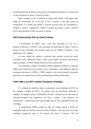 9
conexão permanente de dados e assim não há necessidade de entrarem no sistema cada
vez que desejarem ter acesso a serviços de dados.
Outra vantagem é que os usuários só pagam pelos dados e não pagam pelo
tempo de permanência no ar em que se faz a conexão e nem pelo tempo de
carregamento. É o GPRS que permite a conexão da maior parte dos smartphones e
celulares à nternet. Atualmente, o GPRS é o padrão que oferece a maior cobertura
móvel para aparelhos de mão com acesso à internet.
EDGE (Enhanced Data Rates for Global Evolution)
A classificação da EDGE como como uma tecnologia 2,5 ou 3G é
bastante controversa. A EDGE é uma tecnologia de transmissão de dados e acesso à
Internet de alta velocidade, que transmite dados em até 384kbps, na prática, e taxa
média entre 110 e 120kbps.
As taxas médias são rápidas o suficiente para permitir serviços de dados
avançados, como streaming de áudio e vídeo, acesso rápido à Internet e download de
arquivos pesados. A EDGE também suporta serviços "push-to-talk".
Essa tecnologia também é chamada de GPRS ampliada (E-GPRS; de Enhanced
GPRS), pois aumenta em três ou quatro vezes a capacidade e o throughput de dados da
tecnologia antecessora, a GPRS. A EDGE também é um serviço baseado em pacotes
que oferece aos clientes uma conexão permanente para transmissão de dados.
CDMA-2000 1x ou 1xRTT (1xRadio Transmission Technology):
É a evolução do cdmaOne, muitos o consideram como tecnologia de 2,75G ou
3G, segundo o padrão da ITU-T, por possuir taxas de transmissão superiores a
144Kbps. De qualquer forma, o CDMA2000 1X abriu mercado para as altas taxas de
velocidade de dados hoje disponíveis em todo o mundo e que oferecem aos
consumidores e profissionais total conectividade sem fio. Sua velocidade teórica é de
153,6Kbps.
A nomenclatura CDMA contida na sigla diz respeito apenas à técnica de
modulação usada na interface aérea de sistemas celulares e não quer dizer que sejam
totalmente compatíveis entre si. Na maioria dos casos, os sistemas 2,5G são
 