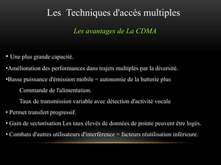 Les Techniques d'accès multiples
Les avantages de La CDMA
• Une plus grande capacité.
•Amélioration des performances dans trajets multiples par la diversité.
•Basse puissance d'émission mobile = autonomie de la batterie plus
Commande de l'alimentation.
Taux de transmission variable avec détection d'activité vocale
• Permet transfert progressif.
• Gain de sectorisation Les taux élevés de données de pointe peuvent être logés.
• Combats d'autres utilisateurs d'interférence = facteurs réutilisation inférieure.

 