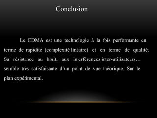 Conclusion

Le CDMA est une technologie à la fois performante en

terme de rapidité (complexité linéaire) et en terme de qualité.
Sa résistance au bruit, aux interférences inter-utilisateurs…
semble très satisfaisante d’un point de vue théorique. Sur le
plan expérimental.

 